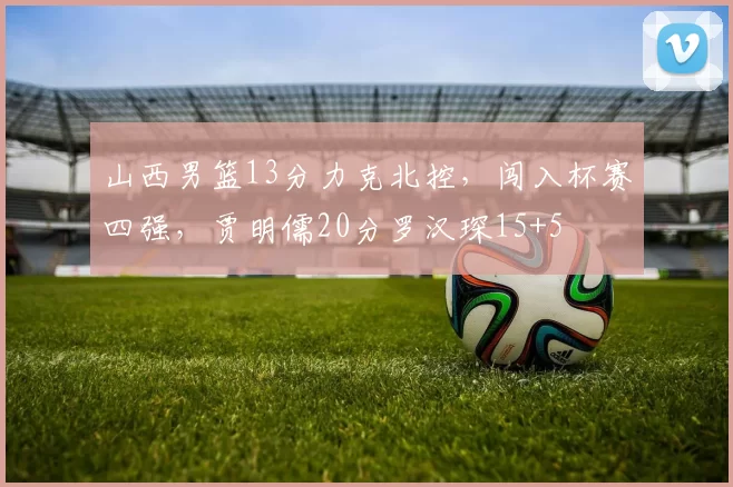 山西男篮13分力克北控，闯入杯赛四强，贾明儒20分罗汉琛15+5