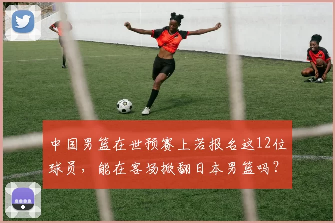 中国男篮在世预赛上若报名这12位球员，能在客场掀翻日本男篮吗？