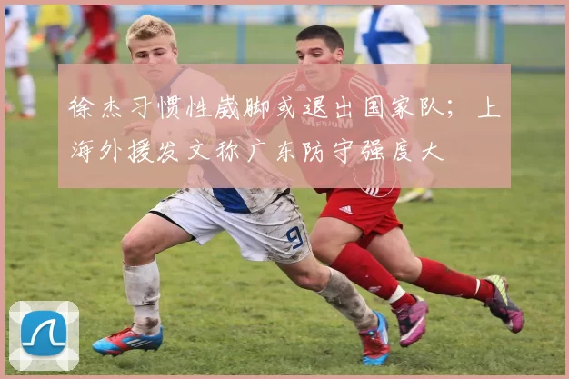 徐杰习惯性崴脚或退出国家队；上海外援发文称广东防守强度大