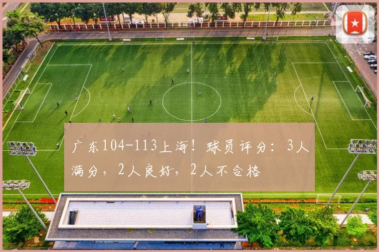 广东104-113上海！球员评分：3人满分，2人良好，2人不合格
